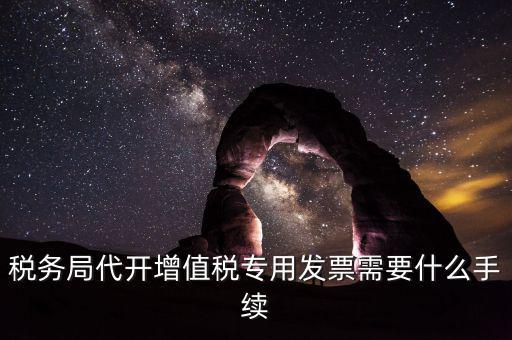稅務局代開增值稅專用發票需要什么手續