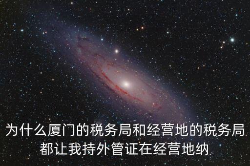 為什么廈門的稅務局和經營地的稅務局都讓我持外管證在經營地納