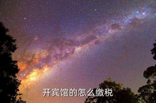 賓館酒店是繳納什么稅，星級酒店具體共需要交哪些稅怎么交呢