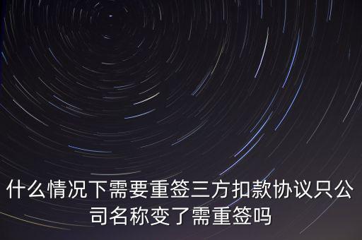 什么變更需要重簽三方協議，什么情況下需要重簽三方扣款協議只公司名稱變了需重簽嗎