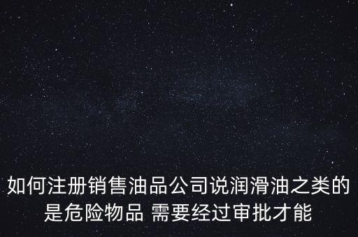 如何注冊銷售油品公司說潤滑油之類的是危險物品 需要經過審批才能