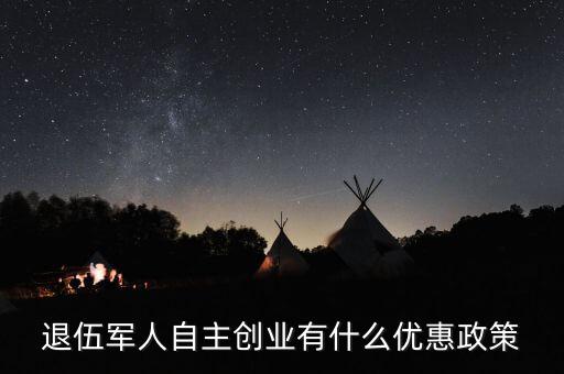 退役軍人創業有什么優惠，退伍軍人創業有什么優惠條件