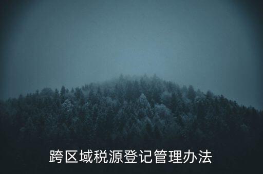 跨區稅源登記什么意思，跨區域稅源登記管理辦法