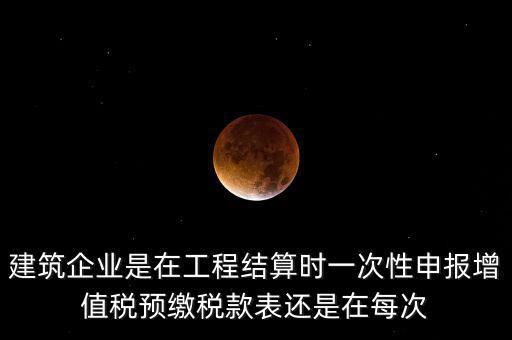 建筑企業是在工程結算時一次性申報增值稅預繳稅款表還是在每次