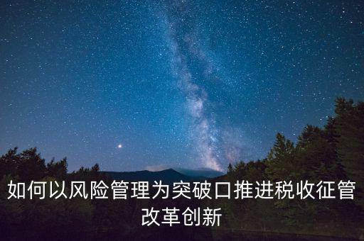 如何落實征管改革，如何以風險管理為突破口推進稅收征管改革創新