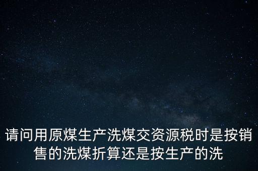 洗選煤折算率如何計算，請問用原煤生產洗煤交資源稅時是按銷售的洗煤折算還是按生產的洗