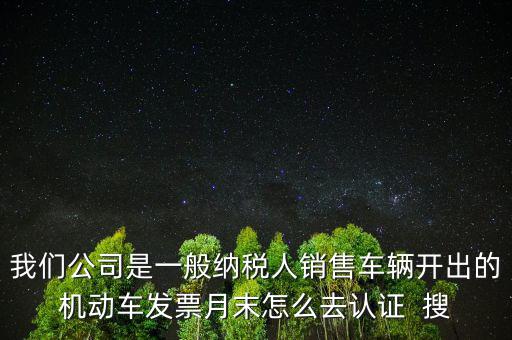 我們公司是一般納稅人銷售車輛開出的機動車發票月末怎么去認證  搜
