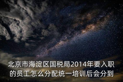 北京市海淀區國稅局2014年要入職的員工怎么分配統一培訓后會分到