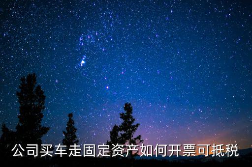 固定資產汽車如何抵扣增值稅專用發票，公司買車走固定資產如何開票可抵稅