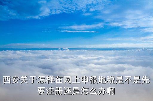 西安關于怎樣在網上申報地稅是不是先要注冊還是怎么辦啊