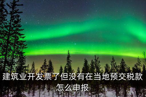 建筑業開發票了但沒有在當地預交稅款怎么申報