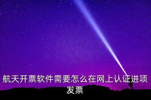 航天盤如何勾選認證，航天開票軟件需要怎么在網上認證進項發票