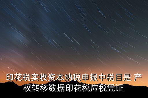 印花稅應征憑證名稱如何區分，印花稅實收資本納稅申報中稅目是 產權轉移數據印花稅應稅憑證