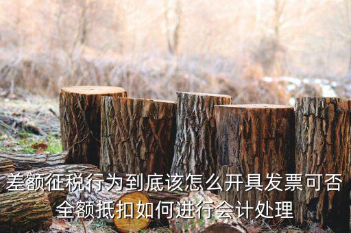 差額征稅行為到底該怎么開具發票可否全額抵扣如何進行會計處理