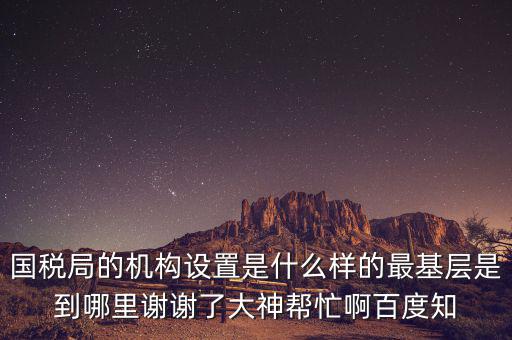 國稅局的機構設置是什么樣的最基層是到哪里謝謝了大神幫忙啊百度知