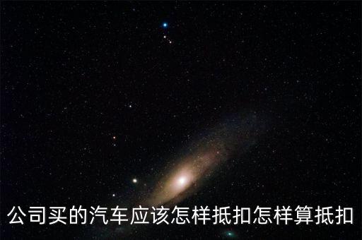 單位購買汽車如何抵扣，公司買的汽車應該怎樣抵扣怎樣算抵扣