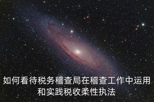 如何看待稅務(wù)稽查局在稽查工作中運用和實踐稅收柔性執(zhí)法