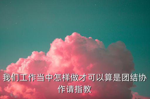 我們工作當中怎樣做才可以算是團結協作請指教