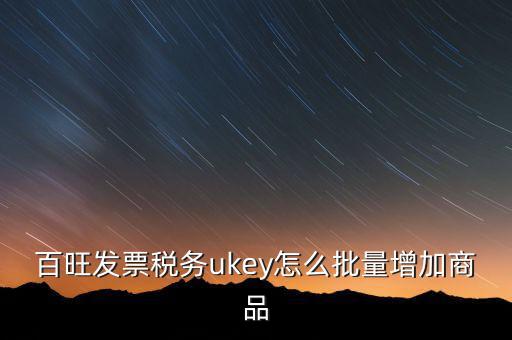 百旺發票稅務ukey怎么批量增加商品