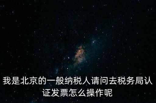 我是北京的一般納稅人請問去稅務局認證發票怎么操作呢