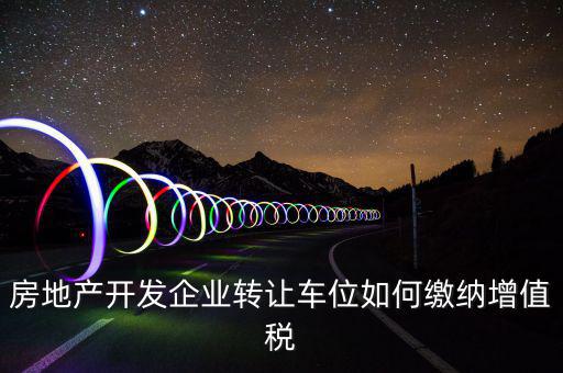 房地產開發企業轉讓車位如何繳納增值稅