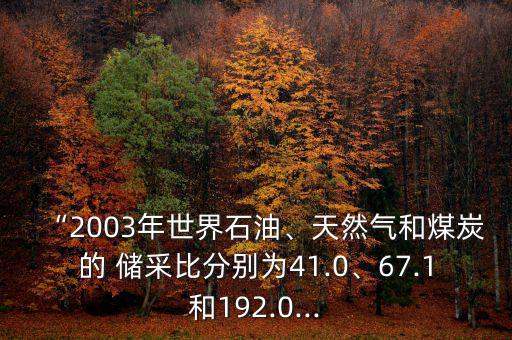“2003年世界石油、天然氣和煤炭的 儲采比分別為41.0、67.1和192.0...