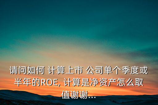 請問如何 計算上市 公司單個季度或半年的ROE, 計算是凈資產怎么取值謝謝...