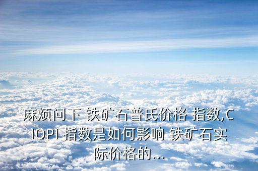 麻煩問下 鐵礦石普氏價格 指數,CIOPI 指數是如何影響 鐵礦石實際價格的...