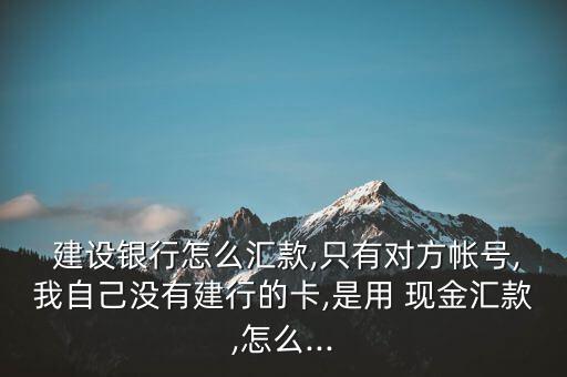 建設銀行怎么匯款,只有對方帳號,我自己沒有建行的卡,是用 現金匯款,怎么...