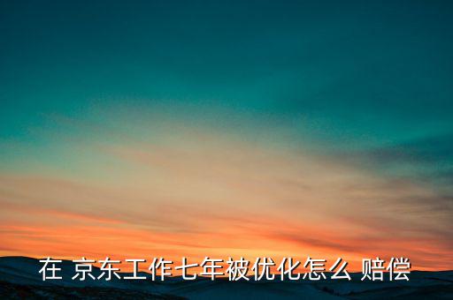 在 京東工作七年被優化怎么 賠償
