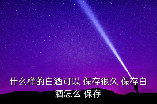 醬香型酒怎么長時間保存,如何選擇優質醬料香型白酒?