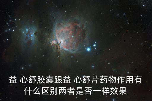 益 心舒膠囊跟益 心舒片藥物作用有什么區別兩者是否一樣效果