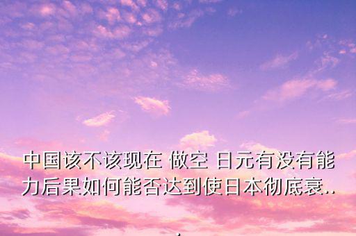 中國該不該現在 做空 日元有沒有能力后果如何能否達到使日本徹底衰...