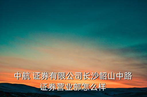中航證券工作怎么樣,中航證券長沙證券營業部更多信息和資訊