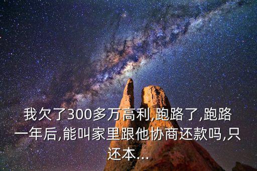 我欠了300多萬高利,跑路了,跑路一年后,能叫家里跟他協商還款嗎,只還本...