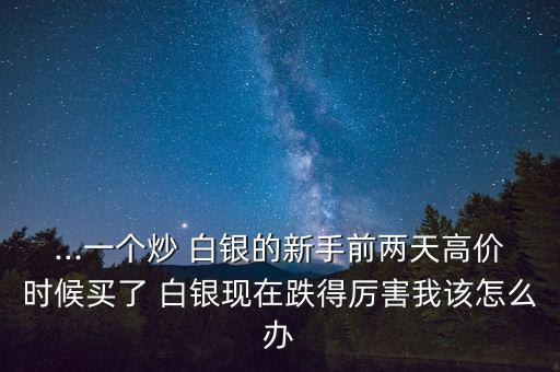 ...一個炒 白銀的新手前兩天高價時候買了 白銀現在跌得厲害我該怎么辦