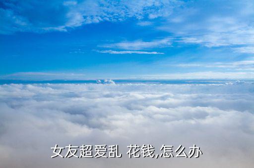 女友超愛(ài)亂 花錢(qián),怎么辦