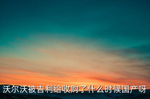 長安沃爾沃什么時候合資到期，沃爾沃被吉利給收購了什么時候國產呀