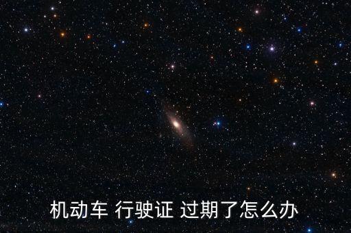 行駛證年檢過期怎么辦,三個問題須解答!動車駕駛證申領規定