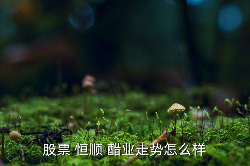 江蘇恒順醋業股份有限公司怎么樣,食品飲料行業龍頭股恒順醋業