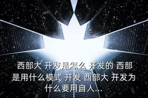  西部大 開發是怎么 開發的 西部是用什么模式 開發 西部大 開發為什么要用自人...
