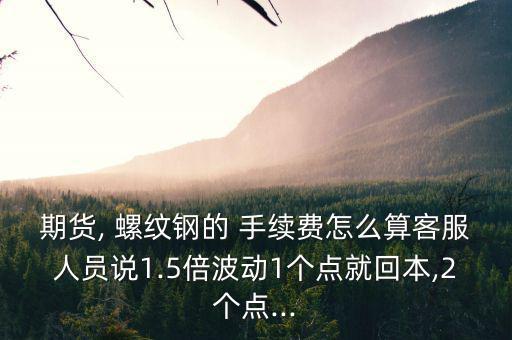 期貨, 螺紋鋼的 手續費怎么算客服人員說1.5倍波動1個點就回本,2個點...