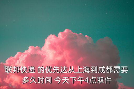 聯邦快遞 的優先達從上海到成都需要多久時間 今天下午4點取件