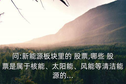 問:新能源板塊里的 股票,哪些 股票是屬于核能、太陽能、風能等清潔能源的...