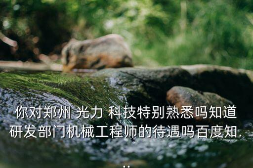 你對鄭州 光力 科技特別熟悉嗎知道研發部門機械工程師的待遇嗎百度知...