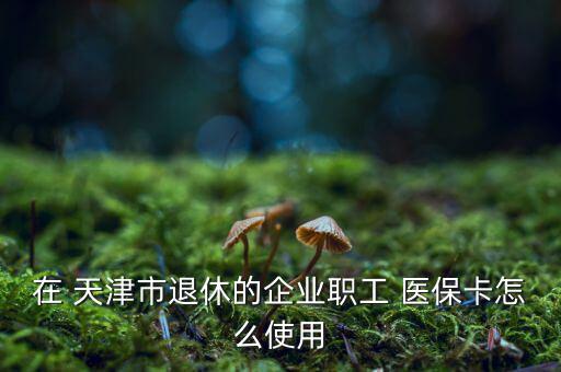 在 天津市退休的企業職工 醫?？ㄔ趺词褂? class=