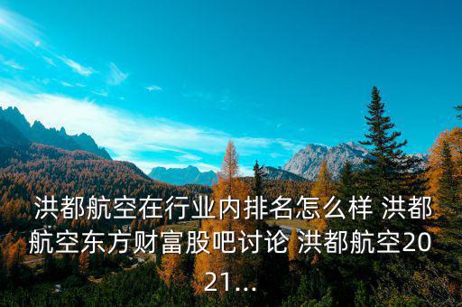  洪都航空在行業內排名怎么樣 洪都航空東方財富股吧討論 洪都航空2021...