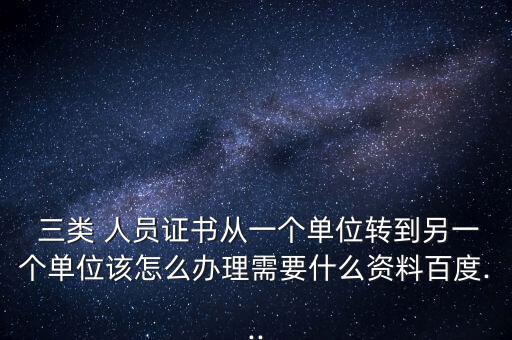  三類 人員證書從一個單位轉到另一個單位該怎么辦理需要什么資料百度...