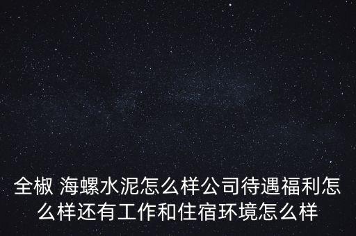 全椒 海螺水泥怎么樣公司待遇福利怎么樣還有工作和住宿環境怎么樣