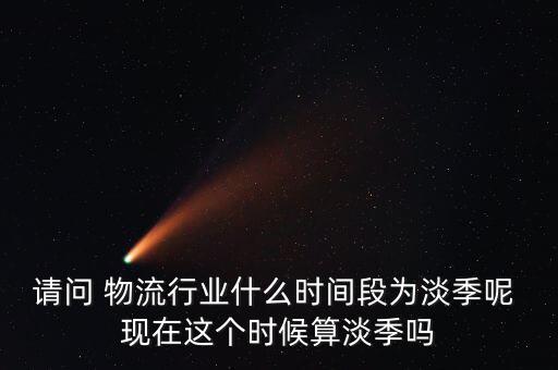 請問 物流行業什么時間段為淡季呢 現在這個時候算淡季嗎